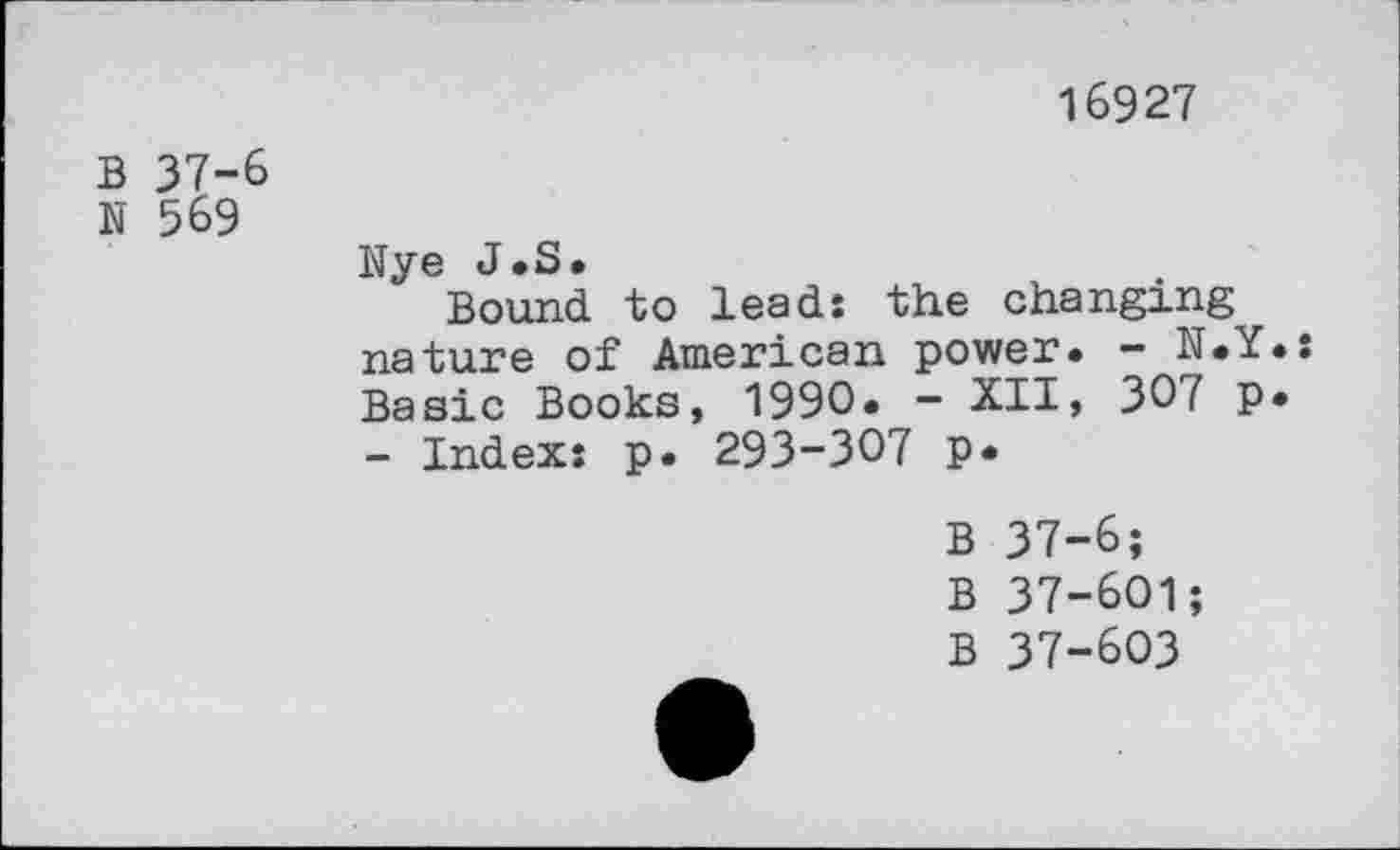 ﻿16927
B 37-6
N 569
Nye J.S.
Bound to leads the changing nature of American power. - N.Y.s Basic Books, 1990. - XII, 30 f P* - Index: p. 293-307 p*
B 37-6;
B 37-601;
B 37-603